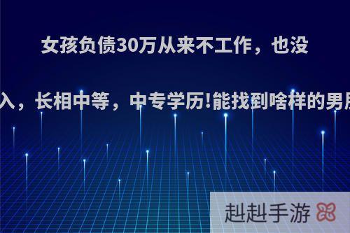 女孩负债30万从来不工作，也没有收入，长相中等，中专学历!能找到啥样的男朋友?