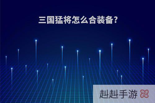 三国猛将怎么合装备?