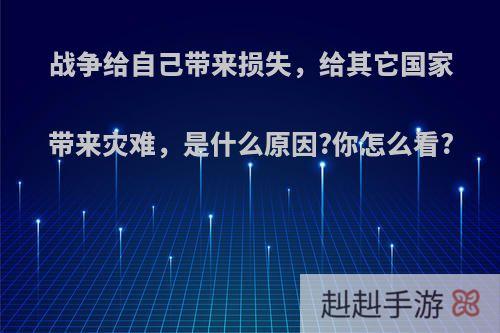 战争给自己带来损失，给其它国家带来灾难，是什么原因?你怎么看?