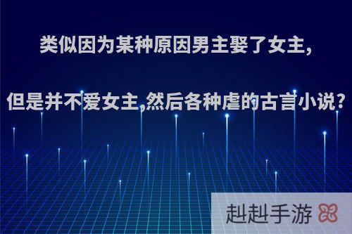 类似因为某种原因男主娶了女主,但是并不爱女主,然后各种虐的古言小说?