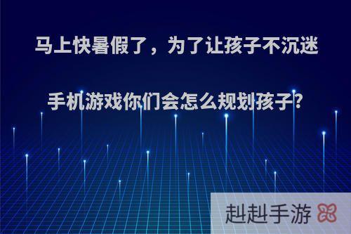 马上快暑假了，为了让孩子不沉迷手机游戏你们会怎么规划孩子?