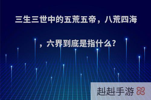 三生三世中的五荒五帝，八荒四海，六界到底是指什么?