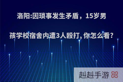 洛阳:因琐事发生矛盾，15岁男孩学校宿舍内遭3人殴打, 你怎么看?
