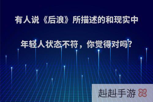 有人说《后浪》所描述的和现实中年轻人状态不符，你觉得对吗?