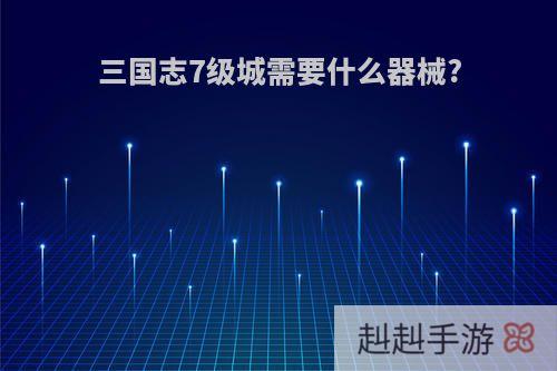 三国志7级城需要什么器械?