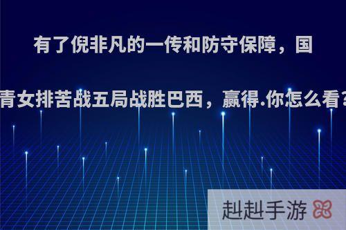 有了倪非凡的一传和防守保障，国青女排苦战五局战胜巴西，赢得.你怎么看?