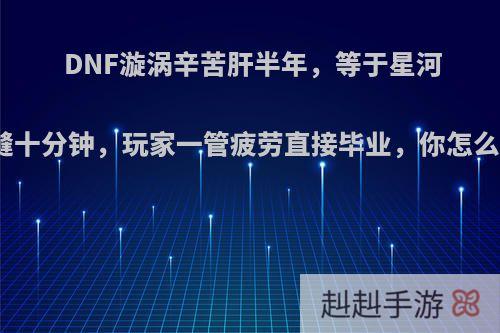 DNF漩涡辛苦肝半年，等于星河裂缝十分钟，玩家一管疲劳直接毕业，你怎么看?