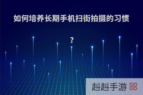 如何培养长期手机扫街拍摄的习惯?