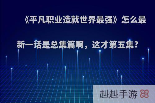 《平凡职业造就世界最强》怎么最新一话是总集篇啊，这才第五集?