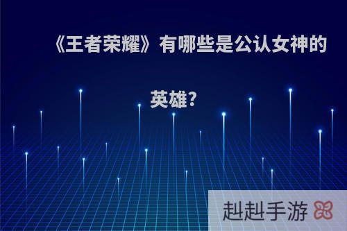 《王者荣耀》有哪些是公认女神的英雄?