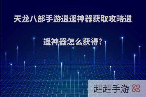 天龙八部手游逍遥神器获取攻略逍遥神器怎么获得?