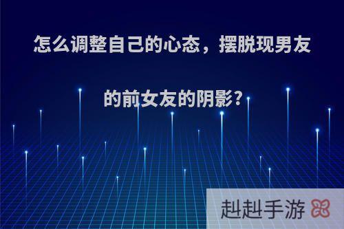 怎么调整自己的心态，摆脱现男友的前女友的阴影?