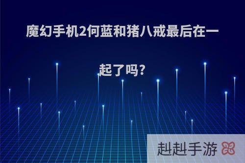 魔幻手机2何蓝和猪八戒最后在一起了吗?