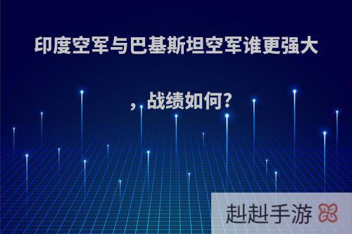 印度空军与巴基斯坦空军谁更强大，战绩如何?