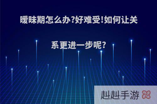 暧昧期怎么办?好难受!如何让关系更进一步呢?