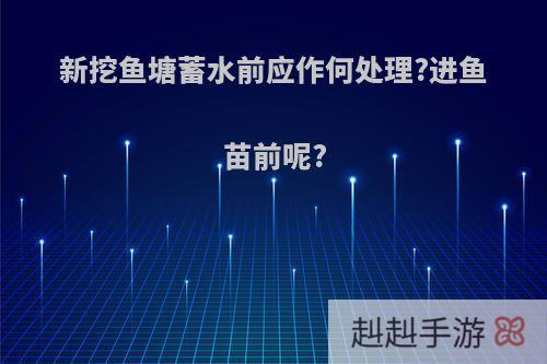 新挖鱼塘蓄水前应作何处理?进鱼苗前呢?