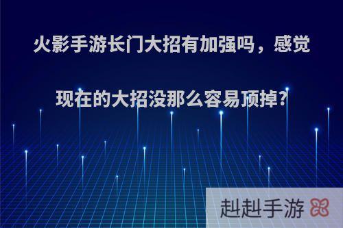 火影手游长门大招有加强吗，感觉现在的大招没那么容易顶掉?