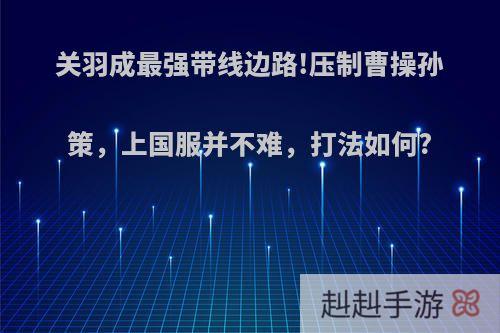 关羽成最强带线边路!压制曹操孙策，上国服并不难，打法如何?