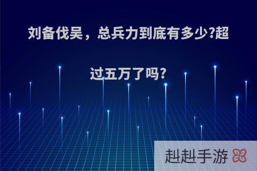 刘备伐吴，总兵力到底有多少?超过五万了吗?