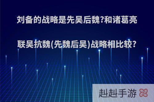 刘备的战略是先吴后魏?和诸葛亮联吴抗魏(先魏后吴)战略相比较?