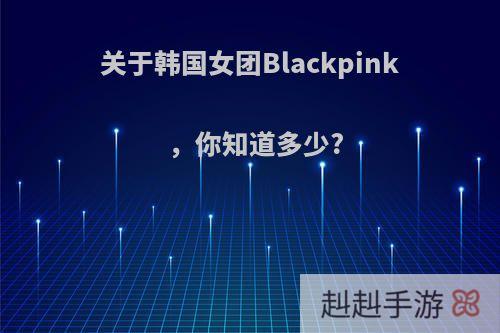 关于韩国女团Blackpink，你知道多少?