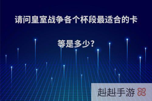 请问皇室战争各个杯段最适合的卡等是多少?