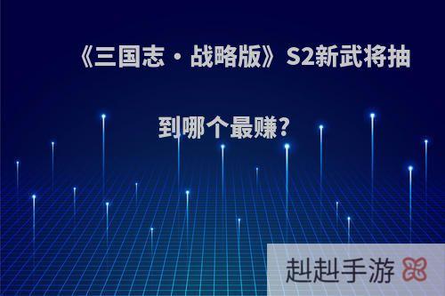 《三国志・战略版》S2新武将抽到哪个最赚?