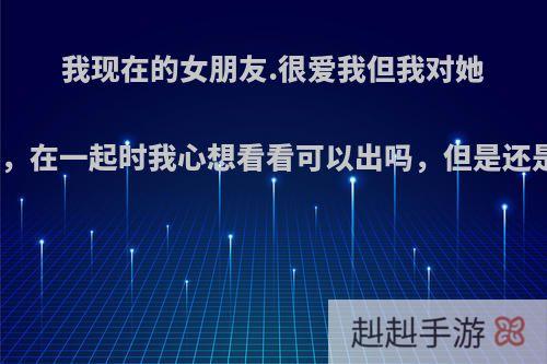我现在的女朋友.很爱我但我对她一点感觉都没有，在一起时我心想看看可以出吗，但是还是没有，怎么办?
