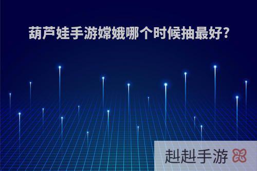 葫芦娃手游嫦娥哪个时候抽最好?