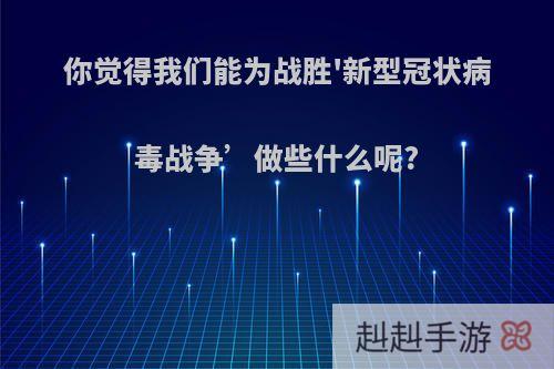 你觉得我们能为战胜'新型冠状病毒战争’做些什么呢?