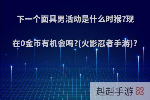 下一个面具男活动是什么时猴?现在0金币有机会吗?(火影忍者手游)?
