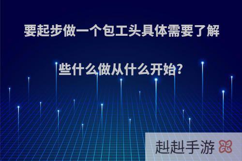 要起步做一个包工头具体需要了解些什么做从什么开始?