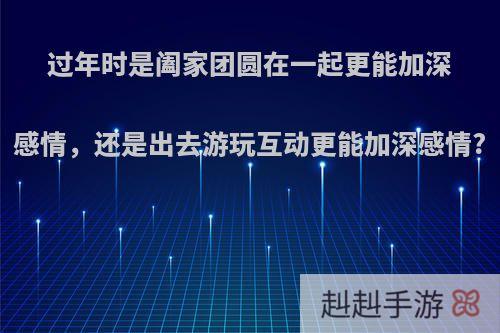 过年时是阖家团圆在一起更能加深感情，还是出去游玩互动更能加深感情?