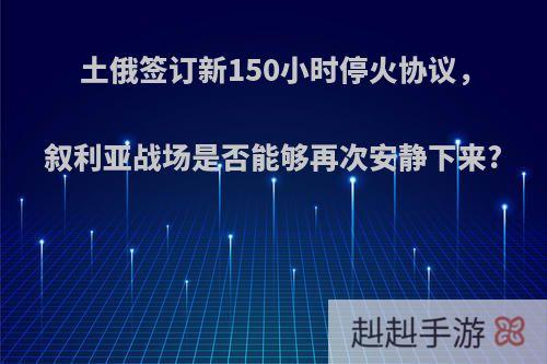 土俄签订新150小时停火协议，叙利亚战场是否能够再次安静下来?