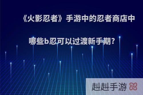 《火影忍者》手游中的忍者商店中哪些b忍可以过渡新手期?
