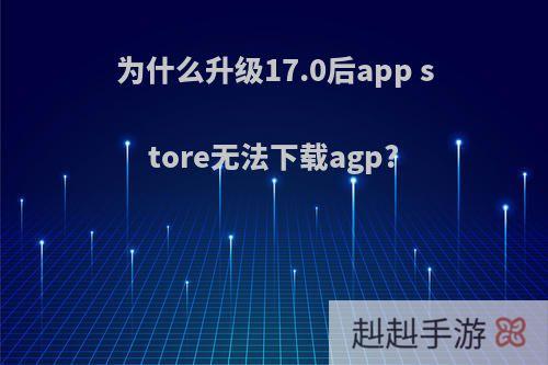 为什么升级17.0后app store无法下载agp?