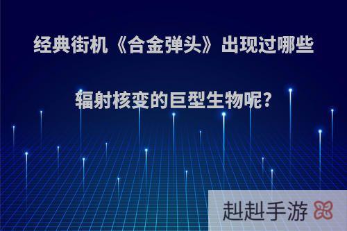 经典街机《合金弹头》出现过哪些辐射核变的巨型生物呢?