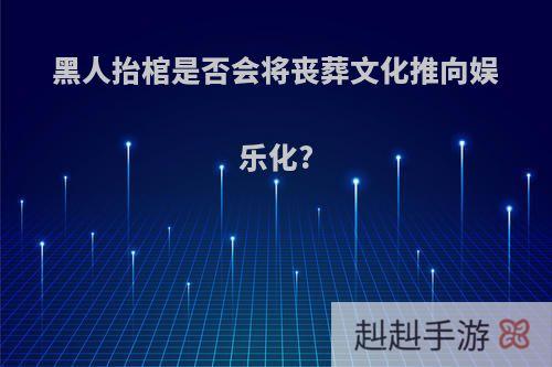黑人抬棺是否会将丧葬文化推向娱乐化?