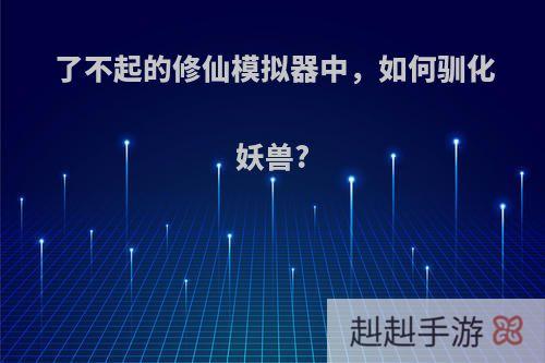 了不起的修仙模拟器中，如何驯化妖兽?