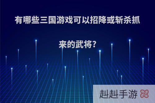 有哪些三国游戏可以招降或斩杀抓来的武将?