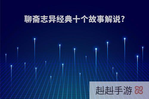 聊斋志异经典十个故事解说?