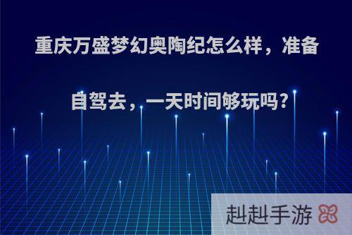 重庆万盛梦幻奥陶纪怎么样，准备自驾去，一天时间够玩吗?
