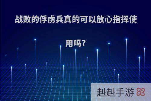 战败的俘虏兵真的可以放心指挥使用吗?