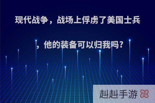 现代战争，战场上俘虏了美国士兵，他的装备可以归我吗?