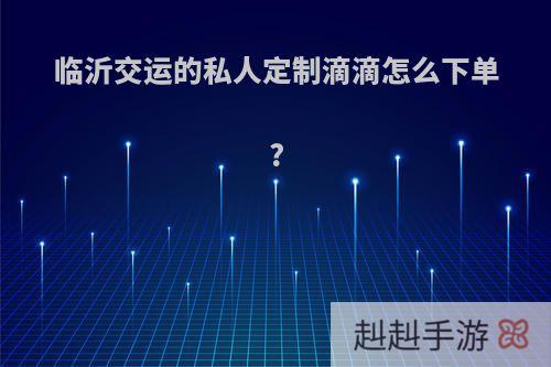 临沂交运的私人定制滴滴怎么下单?