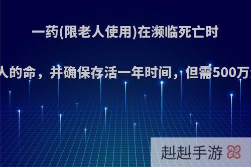 一药(限老人使用)在濒临死亡时能快速拯救老人的命，并确保存活一年时间，但需500万元，你会如何?