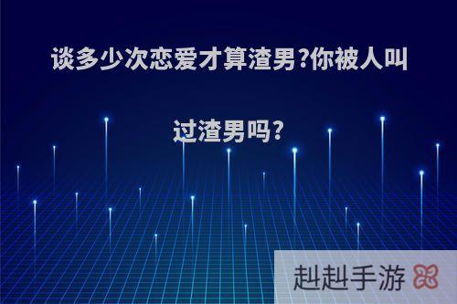 谈多少次恋爱才算渣男?你被人叫过渣男吗?