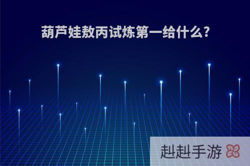 葫芦娃敖丙试炼第一给什么?