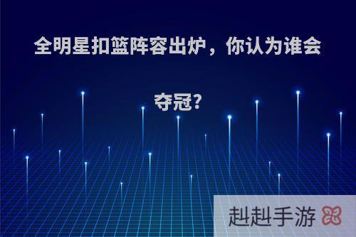 全明星扣篮阵容出炉，你认为谁会夺冠?