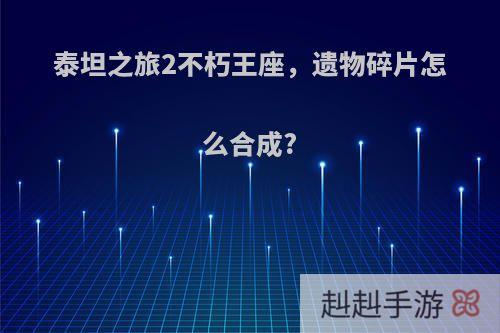 泰坦之旅2不朽王座，遗物碎片怎么合成?